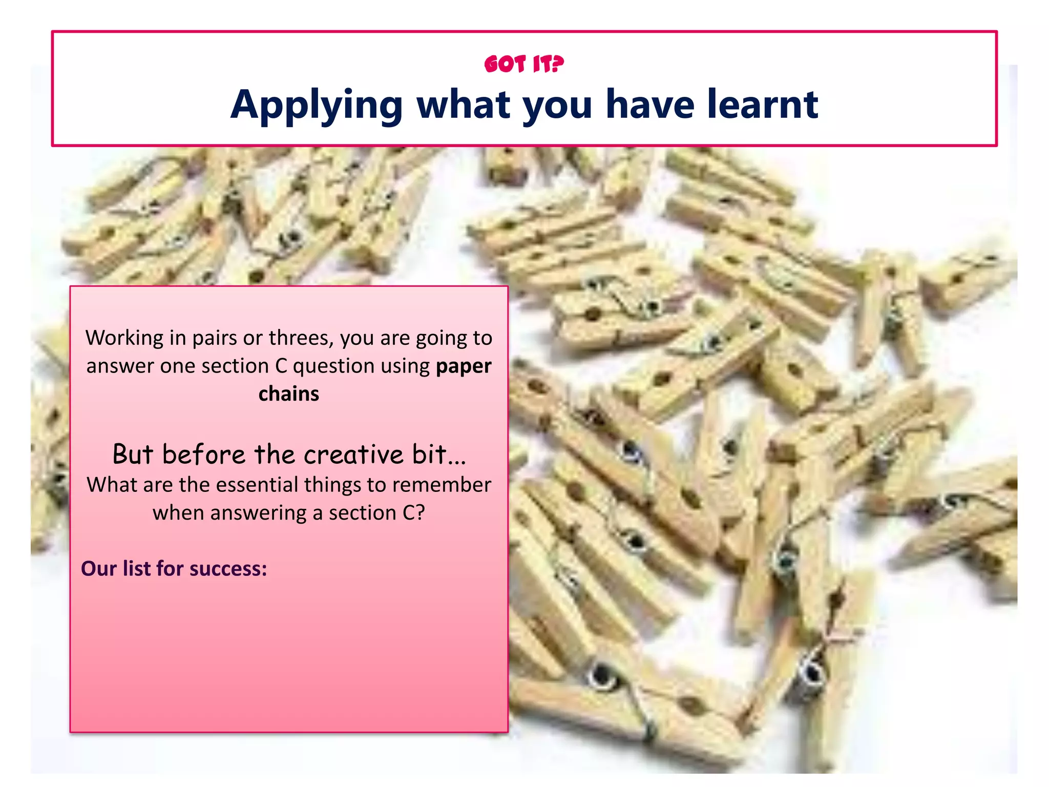 Got it?

Applying what you have learnt

Working in pairs or threes, you are going to
answer one section C question using paper
chains

But before the creative bit...
What are the essential things to remember
when answering a section C?
Our list for success:

 