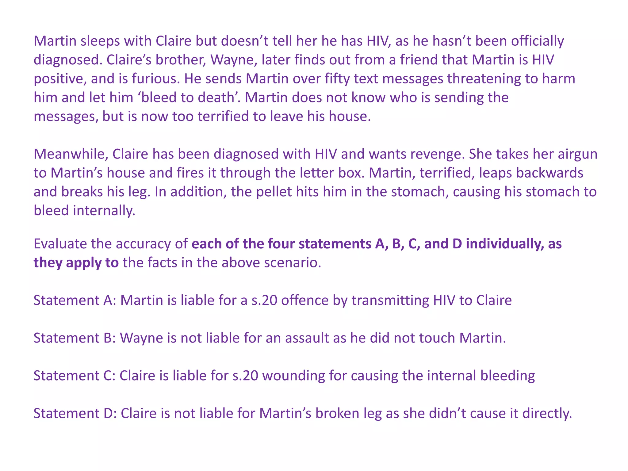 Martin sleeps with Claire but doesn’t tell her he has HIV, as he hasn’t been officially
diagnosed. Claire’s brother, Wayne, later finds out from a friend that Martin is HIV
positive, and is furious. He sends Martin over fifty text messages threatening to harm
him and let him ‘bleed to death’. Martin does not know who is sending the
messages, but is now too terrified to leave his house.
Meanwhile, Claire has been diagnosed with HIV and wants revenge. She takes her airgun
to Martin’s house and fires it through the letter box. Martin, terrified, leaps backwards
and breaks his leg. In addition, the pellet hits him in the stomach, causing his stomach to
bleed internally.
Evaluate the accuracy of each of the four statements A, B, C, and D individually, as
they apply to the facts in the above scenario.
Statement A: Martin is liable for a s.20 offence by transmitting HIV to Claire
Statement B: Wayne is not liable for an assault as he did not touch Martin.
Statement C: Claire is liable for s.20 wounding for causing the internal bleeding
Statement D: Claire is not liable for Martin’s broken leg as she didn’t cause it directly.

 