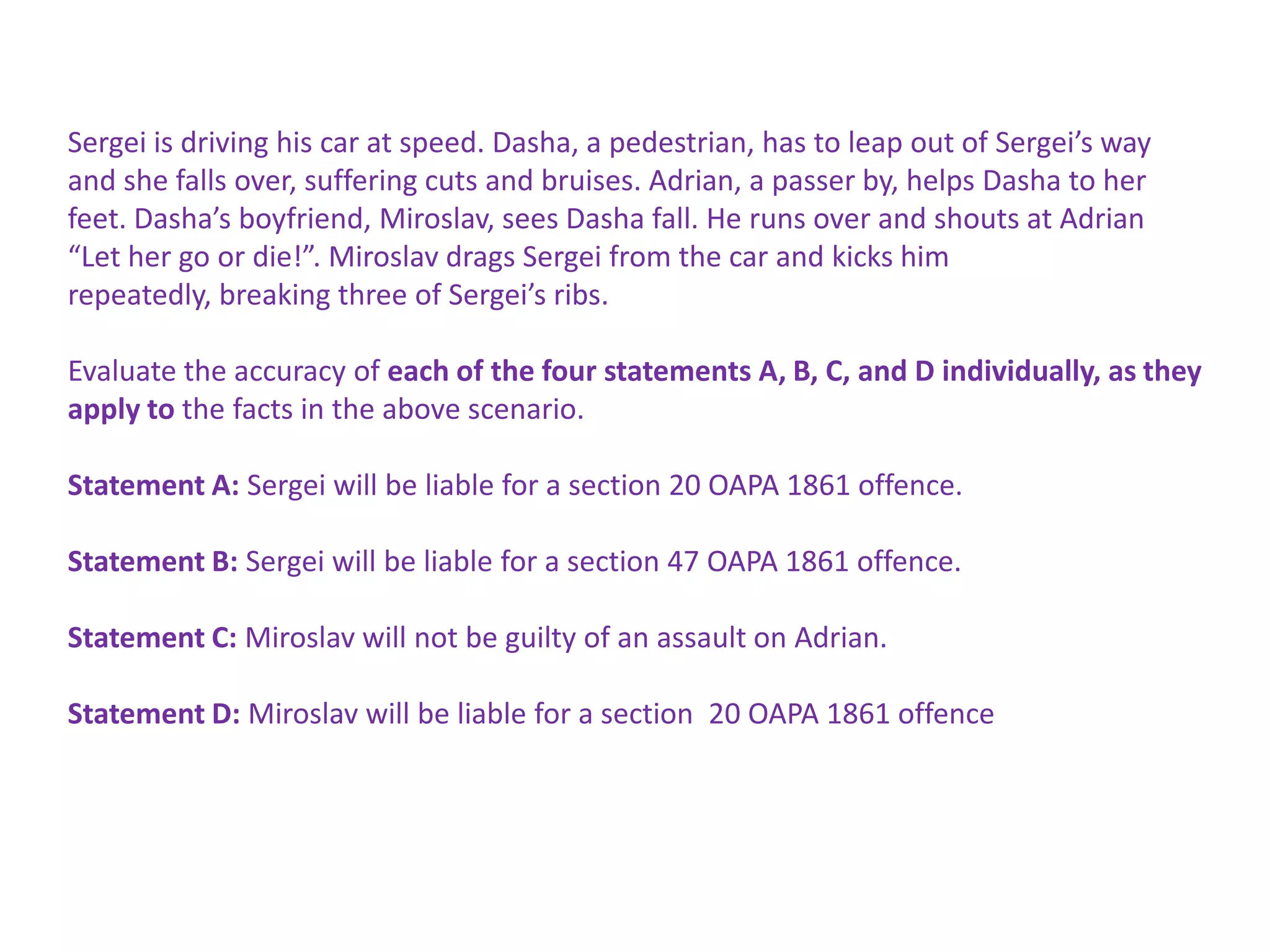 Sergei is driving his car at speed. Dasha, a pedestrian, has to leap out of Sergei’s way
and she falls over, suffering cuts and bruises. Adrian, a passer by, helps Dasha to her
feet. Dasha’s boyfriend, Miroslav, sees Dasha fall. He runs over and shouts at Adrian
“Let her go or die!”. Miroslav drags Sergei from the car and kicks him
repeatedly, breaking three of Sergei’s ribs.
Evaluate the accuracy of each of the four statements A, B, C, and D individually, as they
apply to the facts in the above scenario.
Statement A: Sergei will be liable for a section 20 OAPA 1861 offence.
Statement B: Sergei will be liable for a section 47 OAPA 1861 offence.
Statement C: Miroslav will not be guilty of an assault on Adrian.
Statement D: Miroslav will be liable for a section 20 OAPA 1861 offence

 