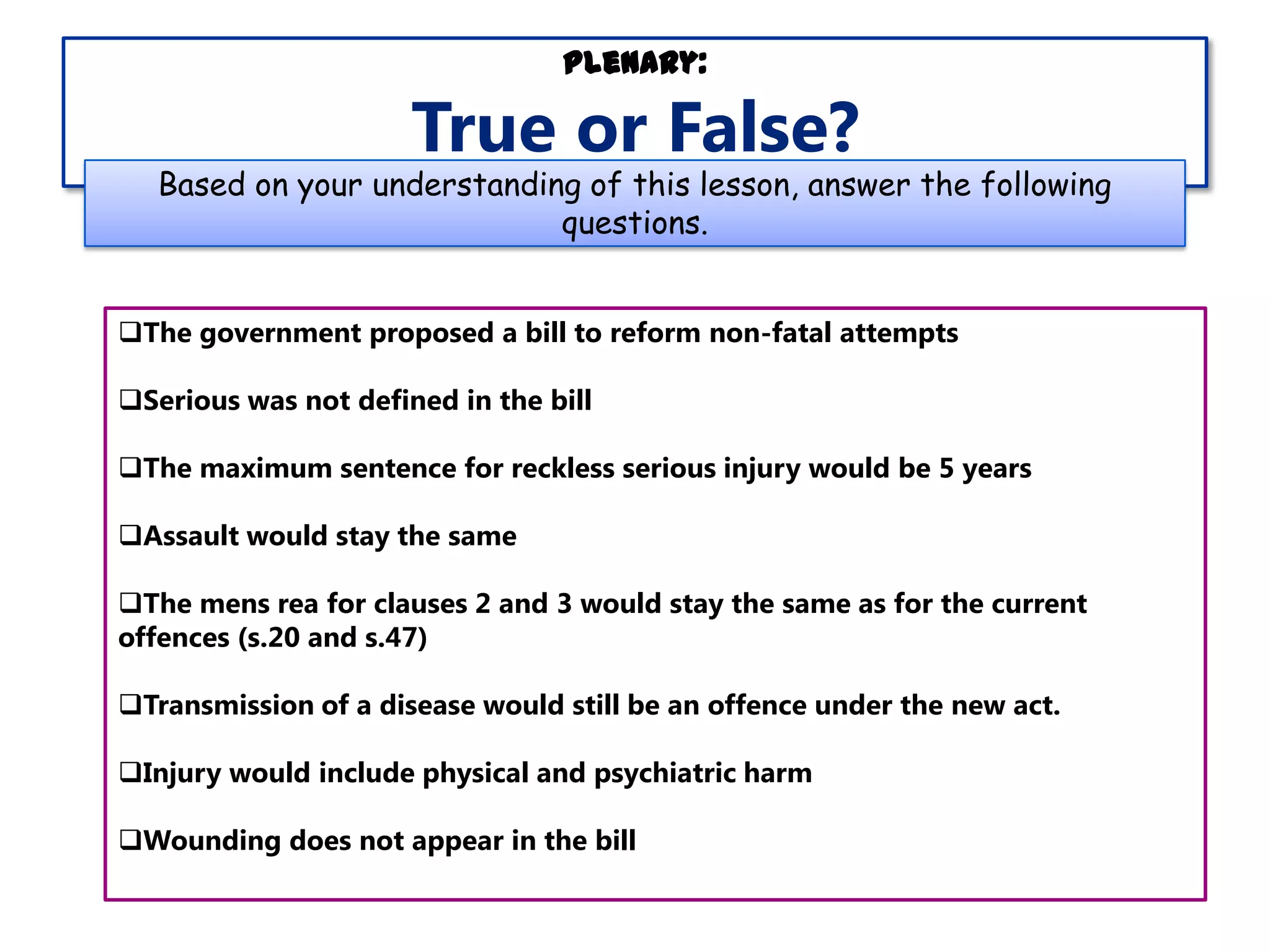 Plenary:

True or False?

Based on your understanding of this lesson, answer the following
questions.
The government proposed a bill to reform non-fatal attempts
Serious was not defined in the bill
The maximum sentence for reckless serious injury would be 5 years
Assault would stay the same
The mens rea for clauses 2 and 3 would stay the same as for the current
offences (s.20 and s.47)
Transmission of a disease would still be an offence under the new act.
Injury would include physical and psychiatric harm
Wounding does not appear in the bill

 