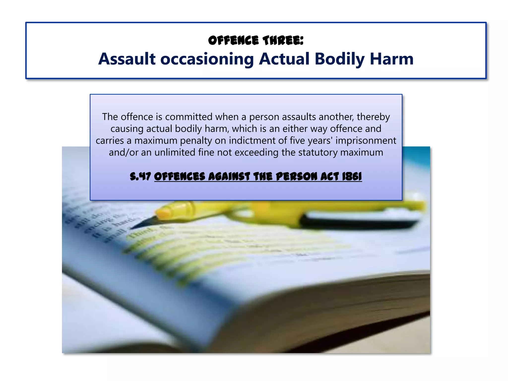Offence Three:

Assault occasioning Actual Bodily Harm
The offence is committed when a person assaults another, thereby
causing actual bodily harm, which is an either way offence and
carries a maximum penalty on indictment of five years' imprisonment
and/or an unlimited fine not exceeding the statutory maximum

s.47 Offences Against the Person Act 1861

 