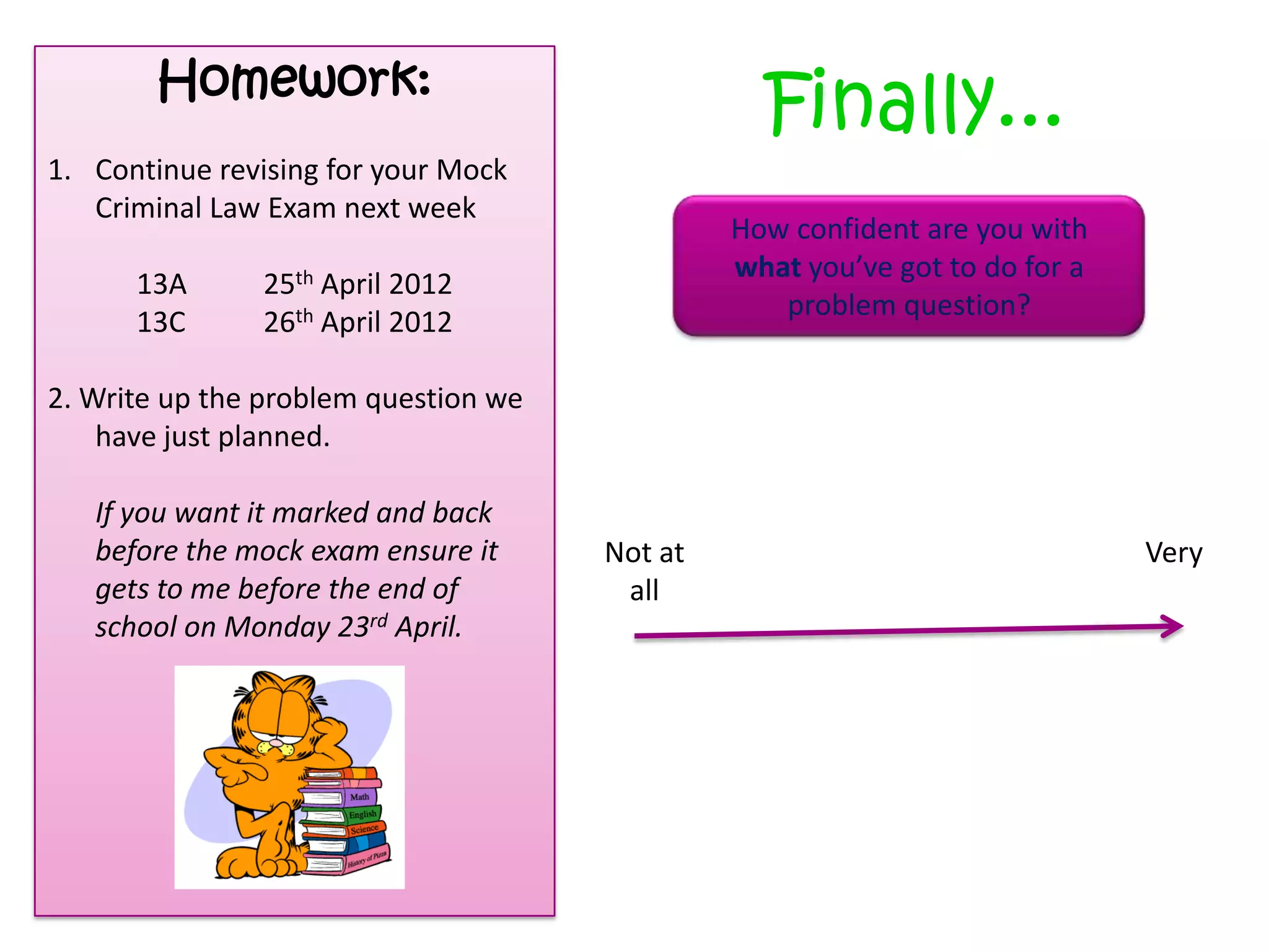 Homework:

Finally...

1. Continue revising for your Mock
Criminal Law Exam next week
13A
13C

How confident are you with
what you’ve got to do for a
problem question?

25th April 2012
26th April 2012

2. Write up the problem question we
have just planned.
If you want it marked and back
before the mock exam ensure it
gets to me before the end of
school on Monday 23rd April.

Not at
all

Very

 