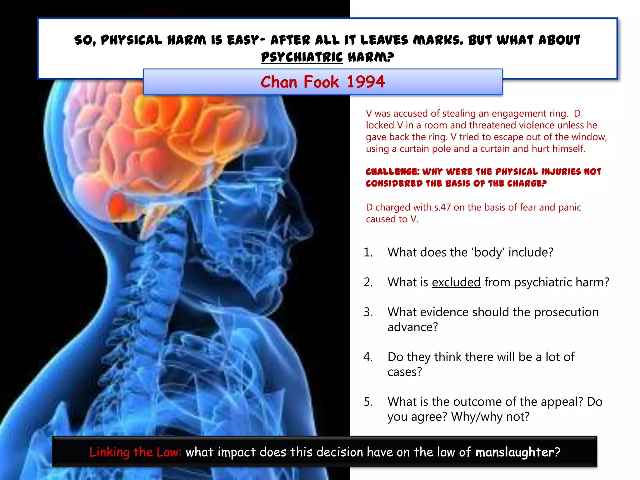 So, physical harm is easy- after all it leaves marks. But what about
psychiatric harm?

Chan Fook 1994
V was accused of stealing an engagement ring. D
locked V in a room and threatened violence unless he
gave back the ring. V tried to escape out of the window,
using a curtain pole and a curtain and hurt himself.
Challenge: why were the physical injuries not
considered the basis of the charge?
D charged with s.47 on the basis of fear and panic
caused to V.

1.

What does the „body‟ include?

2.

What is excluded from psychiatric harm?

3.

What evidence should the prosecution
advance?

4.

Do they think there will be a lot of
cases?

5.

What is the outcome of the appeal? Do
you agree? Why/why not?

Linking the Law: what impact does this decision have on the law of manslaughter?

 