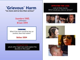 „Grievous‟ Harm

“no more and no less than serious”

Saunders 1985,
confirmed in

Brown 1994
Thinking:
What if the harm would be less on
another, does that matter?

Bollom 2004

Linking the Law:
which other legal rule could explain the
decision in this case?

Applying the law.
Look at these injuries.
Which would you class as „serious‟?

 