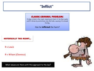 “Inflict”
Classic Criminal Problem:
D digs a hole in the road, meaning to harm V. He then waits
until V drives by and drives into the hole, causing V to break
his leg.

Has he inflicted the harm?

Historically this meant…

R v Lewis
R v Wilson (Clarence)

What issues are there with this approach to the law?

 