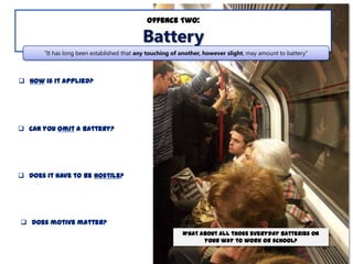 Offence Two:

Battery
“It has long been established that any touching of another, however slight, may amount to battery”

 How is it applied?

 Can you omit a battery?

 Does it have to be hostile?

 Does motive matter?
What about all those everyday batteries on
your way to work or school?

 