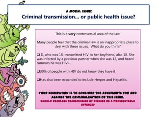 A Moral issue:

Criminal transmission... or public health issue?
This is a very controversial area of the law.

Many people feel that the criminal law is an inappropriate place to
deal with these issues. What do you think?
 D, who was 18, transmitted HIV to her boyfriend, also 18. She
was infected by a previous partner when she was 15, and heard
rumours he was HIV+.
30% of people with HIV do not know they have it
Has also been expanded to include Herpes and Hepatitis.

Your homework is to consider the arguments for and
against the criminalisation of this issue.
Should reckless transmission of disease be a prosecutable
offence?

 