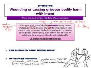 Offence Five:

Wounding or causing grievous bodily harm
with intent
This is the most serious non-fatal offence we have.
Whosoever shall unlawfully and maliciously by any means
whatsoever wound or cause any GBH to any person, or with
intent to resist or prevent the lawful apprehension or detainer
of any person shall be guilty of an offence and be liable on
indictment for a sentence of up to and including life.
s.18 Offences Against the Person Act 1861

1.

Which words can you already define and explain?

2.

Can you spot all the offences?

 