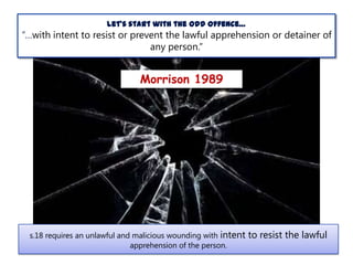 Let’s start with the odd offence…

“…with intent to resist or prevent the lawful apprehension or detainer of
any person.”

Morrison 1989

s.18 requires an unlawful and malicious wounding with intent
apprehension of the person.

to resist the lawful

 