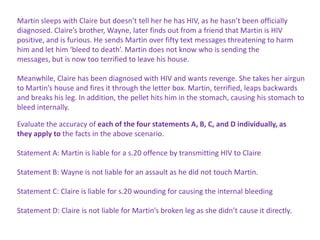Martin sleeps with Claire but doesn’t tell her he has HIV, as he hasn’t been officially
diagnosed. Claire’s brother, Wayne, later finds out from a friend that Martin is HIV
positive, and is furious. He sends Martin over fifty text messages threatening to harm
him and let him ‘bleed to death’. Martin does not know who is sending the
messages, but is now too terrified to leave his house.
Meanwhile, Claire has been diagnosed with HIV and wants revenge. She takes her airgun
to Martin’s house and fires it through the letter box. Martin, terrified, leaps backwards
and breaks his leg. In addition, the pellet hits him in the stomach, causing his stomach to
bleed internally.
Evaluate the accuracy of each of the four statements A, B, C, and D individually, as
they apply to the facts in the above scenario.
Statement A: Martin is liable for a s.20 offence by transmitting HIV to Claire
Statement B: Wayne is not liable for an assault as he did not touch Martin.
Statement C: Claire is liable for s.20 wounding for causing the internal bleeding
Statement D: Claire is not liable for Martin’s broken leg as she didn’t cause it directly.

 