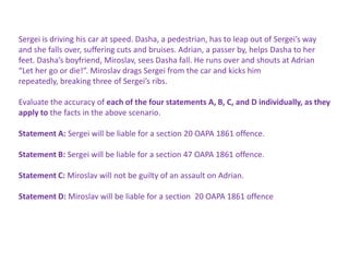 Sergei is driving his car at speed. Dasha, a pedestrian, has to leap out of Sergei’s way
and she falls over, suffering cuts and bruises. Adrian, a passer by, helps Dasha to her
feet. Dasha’s boyfriend, Miroslav, sees Dasha fall. He runs over and shouts at Adrian
“Let her go or die!”. Miroslav drags Sergei from the car and kicks him
repeatedly, breaking three of Sergei’s ribs.
Evaluate the accuracy of each of the four statements A, B, C, and D individually, as they
apply to the facts in the above scenario.
Statement A: Sergei will be liable for a section 20 OAPA 1861 offence.
Statement B: Sergei will be liable for a section 47 OAPA 1861 offence.
Statement C: Miroslav will not be guilty of an assault on Adrian.
Statement D: Miroslav will be liable for a section 20 OAPA 1861 offence

 