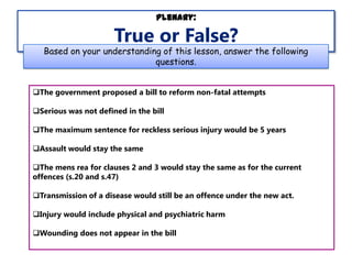 Plenary:

True or False?

Based on your understanding of this lesson, answer the following
questions.
The government proposed a bill to reform non-fatal attempts
Serious was not defined in the bill
The maximum sentence for reckless serious injury would be 5 years
Assault would stay the same
The mens rea for clauses 2 and 3 would stay the same as for the current
offences (s.20 and s.47)
Transmission of a disease would still be an offence under the new act.
Injury would include physical and psychiatric harm
Wounding does not appear in the bill

 