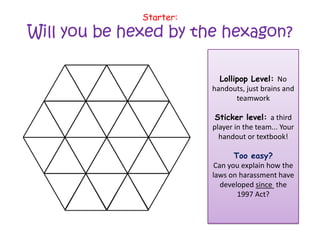 Starter:

Will you be hexed by the hexagon?
Lollipop Level: No
handouts, just brains and
teamwork
Sticker level: a third
player in the team... Your
handout or textbook!

Too easy?
Can you explain how the
laws on harassment have
developed since the
1997 Act?

 