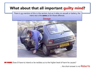 What about that all important guilty mind?
There is no mention of this in the section, but as it relies on assualt or battery, the
mens rea is the same as for those offences.

Savage

An issue: Does D have to intend or be reckless as to the higher level of harm he causes?
… the short answer is no! Roberts

 
