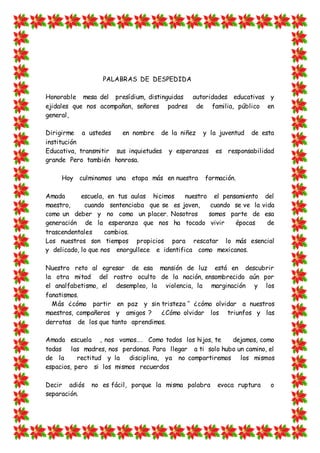 PALABRAS DE DESPEDIDA
Honorable mesa del presídium, distinguidas autoridades educativas y
ejidales que nos acompañan, señores padres de familia, público en
general,
Dirigirme a ustedes en nombre de la niñez y la juventud de esta
institución
Educativa, transmitir sus inquietudes y esperanzas es responsabilidad
grande Pero también honrosa.
Hoy culminamos una etapa más en nuestra formación.
Amada escuela, en tus aulas hicimos nuestro el pensamiento del
maestro, cuando sentenciaba que se es joven, cuando se ve la vida
como un deber y no como un placer. Nosotros somos parte de esa
generación de la esperanza que nos ha tocado vivir épocas de
trascendentales cambios.
Los nuestros son tiempos propicios para rescatar lo más esencial
y delicado, lo que nos enorgullece e identifica como mexicanos.
Nuestro reto al egresar de esa mansión de luz está en descubrir
la otra mitad del rostro oculto de la nación, ensombrecido aún por
el analfabetismo, el desempleo, la violencia, la marginación y los
fanatismos.
Más ¿cómo partir en paz y sin tristeza ‘’ ¿cómo olvidar a nuestros
maestros, compañeros y amigos ? ¿Cómo olvidar los triunfos y las
derrotas de los que tanto aprendimos.
Amada escuela , nos vamos…. Como todos los hijos, te dejamos, como
todas las madres, nos perdonas. Para llegar a ti solo hubo un camino, el
de la rectitud y la disciplina, ya no compartiremos los mismos
espacios, pero si los mismos recuerdos
Decir adiós no es fácil, porque la misma palabra evoca ruptura o
separación.
 