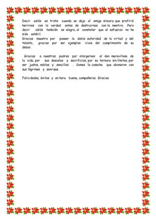 Decir adiós es triste cuando se deja al amigo sincero, que prefirió
herirnos con la verdad antes de destruirnos con la mentira .Pero
decir adiós también es alegre, al constatar que el esfuerzo no ha
sido estéril.
Gracias maestro por poseer la doble autoridad de la virtud y del
talento, gracias por ser ejemplos vivos del cumplimiento de su
deber.
Gracias a nuestros padres por otorgarnos el don maravilloso de
la vida, por sus desvelos y sacrificios, por su ternura sin límites, por
ser justos, nobles y sencillos . Somos la cosecha que abonaron con
sus lágrimas y sonrisas.
Felicidades, éxitos y en hora buena, compañeros. Gracias
 