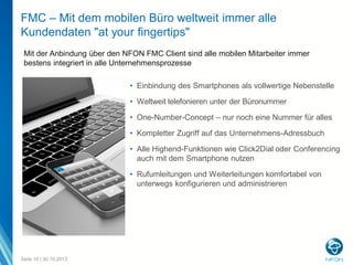 FMC – Mit dem mobilen Büro weltweit immer alle
Kundendaten "at your fingertips"
Mit der Anbindung über den NFON FMC Client sind alle mobilen Mitarbeiter immer
bestens integriert in alle Unternehmensprozesse
• Einbindung des Smartphones als vollwertige Nebenstelle
• Weltweit telefonieren unter der Büronummer
• One-Number-Concept – nur noch eine Nummer für alles
• Kompletter Zugriff auf das Unternehmens-Adressbuch
• Alle Highend-Funktionen wie Click2Dial oder Conferencing
auch mit dem Smartphone nutzen
• Rufumleitungen und Weiterleitungen komfortabel von
unterwegs konfigurieren und administrieren

Seite 10 | 30.10.2013

 
