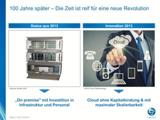 100 Jahre später – Die Zeit ist reif für eine neue Revolution
Status quo 2013

Siemens HiPath 4000

„On premise" mit Investition in
Infrastruktur und Personal
Seite 3 | 30.10.2013

Innovation 2013

NFON Cloud-Telefonanlage

Cloud ohne Kapitalbindung & mit
maximaler Skalierbarkeit

 