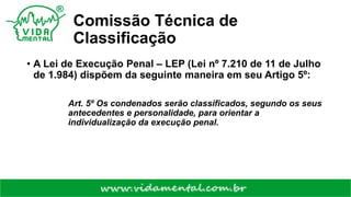 Comissão Técnica de
Classificação
• A Lei de Execução Penal – LEP (Lei nº 7.210 de 11 de Julho
de 1.984) dispõem da seguinte maneira em seu Artigo 5º:
Art. 5º Os condenados serão classificados, segundo os seus
antecedentes e personalidade, para orientar a
individualização da execução penal.
 