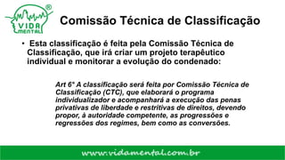 Comissão Técnica de Classificação
• Esta classificação é feita pela Comissão Técnica de
Classificação, que irá criar um projeto terapêutico
individual e monitorar a evolução do condenado:
Art 6° A classificação será feita por Comissão Técnica de
Classificação (CTC), que elaborará o programa
individualizador e acompanhará a execução das penas
privativas de liberdade e restritivas de direitos, devendo
propor, à autoridade competente, as progressões e
regressões dos regimes, bem como as conversões.
 