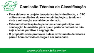Comissão Técnica de Classificação
• Para elaborar o projeto terapêutico individualizado, a CTC
utiliza os resultados do exame criminológico, tendo em
vista a reinserção social do condenado.
• Esta individualização da pena tem como princípio uma
concepção humanista, para que o período carcerário não
seja apenas punitivo e segregante.
• O propósito seria promover o desenvolvimento de valores
para o bom convívio consigo e em sociedade.
 