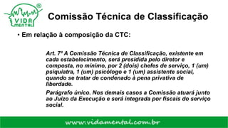 Comissão Técnica de Classificação
• Em relação à composição da CTC:
Art. 7º A Comissão Técnica de Classificação, existente em
cada estabelecimento, será presidida pelo diretor e
composta, no mínimo, por 2 (dois) chefes de serviço, 1 (um)
psiquiatra, 1 (um) psicólogo e 1 (um) assistente social,
quando se tratar de condenado à pena privativa de
liberdade.
Parágrafo único. Nos demais casos a Comissão atuará junto
ao Juízo da Execução e será integrada por fiscais do serviço
social.
 