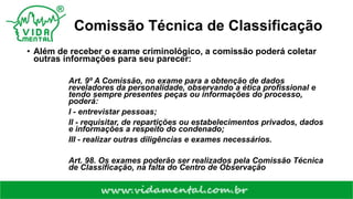 Comissão Técnica de Classificação
• Além de receber o exame criminológico, a comissão poderá coletar
outras informações para seu parecer:
Art. 9º A Comissão, no exame para a obtenção de dados
reveladores da personalidade, observando a ética profissional e
tendo sempre presentes peças ou informações do processo,
poderá:
I - entrevistar pessoas;
II - requisitar, de repartições ou estabelecimentos privados, dados
e informações a respeito do condenado;
III - realizar outras diligências e exames necessários.
Art. 98. Os exames poderão ser realizados pela Comissão Técnica
de Classificação, na falta do Centro de Observação
 