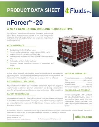 •• Compatible with all drilling fluid types.
•• Extreme performance at low concentrations (0.25-0.5 wt%).
•• Superior filtration control and thin filter cake.
•• Reduces metal-on-metal and metal-on-rock Coefficient of Fric-
tion.
•• Reduces the amount of oil on cuttings.
•• Increases fracture breakdown pressure in sandstones and
shales.
KEY ADVANTAGES
Physical appearance................Red liquid
Odor.......................................Hydrocarbon
Specific gravity..............................1.05-1.1
Water solubility............................Insoluble
Temperature stability......220 °C (428 °F)
PHYSICAL PROPERTIES
nForcer is packaged in 1,000 L (275 gal)
IBC totes. Product should be stored in
a dry, well-ventilated space. Keep con-
tainer closed. Protect from direct sun-
light. Keep away from flames, heat, and
sparks.
PACKAGING AND STORAGE
nForcer readily dissolves into oil-based drilling fluids and can be emulsified into
aqueous systems. Nano-sized particles of iron oxide provide unique properties not
found in conventional additives. nForcer can be used on-shore or off-shore.
APPLICATION
A typical effective treatment is 1-3 vol% of the total system. A pilot test program is
recommended to determine optimum concentration and develop a treatment re-
gime. For whole mud treatment: blend into active system over 1-2 full circulations.
RECOMMENDED TREATMENT
Review Material Safety Data Sheet (MSDS) prior to using the product. Follow prop-
er procedures and precautions for handling industrial chemicals and use appropri-
ate personal protective equipment. Avoid prolonged inhalation and skin contant.
May cause irritation.
SAFETY AND HANDLING
nForcer™-20
A NEXT-GENERATION DRILLING FLUID ADDITIVE
All information is provided for informational purposes only and nFluids Inc. makes no guarantees or warranties, either expressed or implied, with respect to
the accuracy and use of this data. All product warranties shall be governed by the Standard Pilot Agreement.
© nFluids Incorporated. All rights reserved.
PRODUCT DATA SHEET
nfluids.com
253147 Bearspaw Rd, Calgary,
Alberta, Canada T3L 2P5
Questions or comments: info@nfluids.com
nForcer-20 is a premium, multi-functional additive for water- and oil-
based drilling fluids containing 20 wt% of iron oxide nanoparticles
stabilized with a fatty acid surfactant and suspended in a petroleum
distillate carrier oil.
 