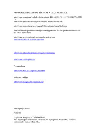 NFORMACION DE AYUDAS TÉCNICAS A DISCAPACITADOS.

http://www.ceapat.org/verIndex.do;jsessionid=EB156E9817581013978308CCAAD33E
CA
http://www.educa.madrid.org/web/cp.cerro.madrid/edlibre.htm

http://www.pnte.cfnavarra.es/creena/010tecnologias/menuFlash.htm

http://informaticaparaeducacionespecial.blogspot.com/2007/08/galera-multimedia-de-
ms-office-bueno.html

http://www.sectormatematica.cl/especial/softesp.htm
http://usuarios.lycos.es/elbarriosesamo/




http://www.educastur.princast.es/recursos/materiales/


http://www.childtopia.com/


Proyecto fresa

http://www.xtec.es/~jlagares/f2kesp.htm


Imágenes y videos

http://www.tadega.net/Fotos/main.php




http://openphoto.net/

JUEGOS

Plaphoons, Kanghooru, Teclado silábico,
Pasa páginas para leer libros o ser leidos por el programa, AccessDos, Viavoice,
Comunicador morse, Irdata, SEA
 