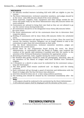 Enclosure No.___ to DepEd Memorandum No. ___s, 2025
MECHANICS
a. All officially enrolled learners including ALS with LRN are eligible to join the
contest.
b. The Event Administrator, technical committee members, and judges should be
in the venue sixty (60) minutes ahead of the event schedule.
c. Event materials, supplies, tools, equipment and other things needed for the
venue will made ready by the Event Administrator sixty (60) minutes before the
event schedule.
d. Contestants are advised to bring their own food as they are not allowed to go
out the contest venue during break time.
e. All contestants should be at the designated venue thirty (30) minutes before
the event starts.
f. The Event administrator will let the contestants draw lots to determine their
respective places.
g. Briefing of contestants will be done thirty (30) minutes before the scheduled
event.
h. The Event Administrator will signal for the event to begin. Once the event has
started, the coaches, teachers, delegates, are no longer allowed to talk to the
contestants to give them full concentration in their work.
i. Only the Event Administrator, technical committee members, judges are
allowed in the contest venue.
j. Should there be any irregularities found during the event, the Event
Administrator, in consultation with the Board of Judges, may suspend the
conduct of the specific skill exhibition if justified and refer the matter to the
attention of the Technical Evaluation Committee for appropriate action.
k. Borrowing of materials, tools, supplies during the event is not allowed.
l. The finished dish garden should be ready for photography, sketching, after all
the members of the Board of Judges shall have finished their individual
judging.
m. A blueprint or a sketch or plan must be submitted by the contestant using a
long size bond paper.
n. The dish garden shall remain unaltered and on display until the closing
ceremony.
o. Each contestant will go through a panel of interview and deliberation with the
Board of Judges after the four (4) hours time allotment.
p. Interview should be done one at a time using uniform questions.
q. The working area should be cleaned by the contestant immediately after the
event.
Note:
a.All outputs should be endorsed to the secretariat by the Event Administrator.
b.All endorsed outputs shall be displayed until the duration of the event.
TECHNOLYMPICS
(A Showcase of Marketable Products and Performances)
 