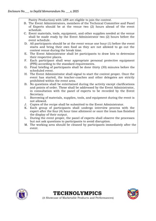 Enclosure No.___ to DepEd Memorandum No. ___s, 2025
Pastry Production) with LRN are eligible to join the contest.
B. The Event Administrators, members of the Technical Committee and Panel
of Experts should be at the venue two (2) hours ahead of the event
schedule.
C. Event materials, tools, equipment, and other supplies needed at the venue
shall be made ready by the Event Administrator two (2) hours before the
event schedule.
D. All participants should be at the event venue one hour (1) before the event
starts and bring their own food as they are not allowed to go out the
contest venue during the break time.
E. The Event Administrator shall let participants to draw lots to determine
their respective places.
F. Each participant shall wear appropriate personal protective equipment
(PPE) according to the standard requirements.
G. Final briefing of participants shall be done thirty (30) minutes before the
scheduled event.
H. The Event Administrator shall signal to start the contest proper. Once the
event has started, the teacher-coaches and other delegates are strictly
prohibited within the event area.
B. No questions shall be entertained during the activity except clarifications
and points of order. These shall be addressed by the Event Administrator,
in consultation with the panel of experts to be recorded by the Event
Secretary.
I. Borrowing of materials, supplies, tools, and equipment during the event is
not allowed.
J. Copies of the recipe shall be submitted to the Event Administrator.
K. Each group of participants shall undergo interview process with the
expert after the four (4) hour time allotment or once the team has finished
the display of their output.
L. During the event proper, the panel of experts shall observe the processes
but not ask questions to participants to avoid disruption.
M. The working area should be cleaned by participants immediately after the
event.
TECHNOLYMPICS
(A Showcase of Marketable Products and Performances)
 