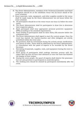 Enclosure No.___ to DepEd Memorandum No. ___s, 2025
B. The Event Administrators, members of the Technical Committee and Panel
of Experts should be at the exhibition venue two (2) hours ahead of the
event schedule.
C. Event materials, tools, equipment, and other supplies needed at the venue
shall be made ready by the Event Administrator two (2) hours before the
event schedule.
D. All participants should be at the event venue one hour (1) before the event
starts.
E. The Event Administrator shall let participants to draw lots to determine
their respective places.
F. Each participant shall wear appropriate personal protective equipment
(PPE) according to the standard requirements.
G. Final briefing of participants shall be done thirty (30) minutes before the
scheduled event.
H. The Event Administrator shall signal to start the contest proper. Once the
event has started, the teacher-coaches and other delegates are strictly
prohibited within the event area.
A. No questions shall be entertained during the activity except clarifications
and points of order. These shall be addressed by the Event Administrator,
in consultation with the panel of experts to be recorded by the Event
Secretary.
I. Borrowing of materials, supplies, tools, and equipment during the event is
not allowed.
J. Each group of participants shall undergo interview process with the
expert after the four (4) hour time allotment or once the team has finished
the display of their output.
K. During the event proper, the panel of experts shall observe the processes
but not ask questions to participants to avoid disruption.
L. The working area should be cleaned by participants immediately after the
event.
TECHNOLYMPICS
(A Showcase of Marketable Products and Performances)
 