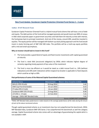 New Fund Update: Sundaram Capital Protection Oriented Fund Series 2 – 3 years


Author: iFAST Research Team

Sundaram Capital Protection Oriented Fund is a hybrid mutual fund scheme that will have a mix of debt
and equity. The debt portion of the fund will be managed passively and would invest over 80% of corpus
in AAA rated corporate paper or government securities and hold them till maturity so that with interest,
the fund grows back to principal investment. And rest of the money, around 20%, would be invested in
equities. The equity portion will be managed with bottom-up stock picking approach and the fund would
invest in stocks forming part of S&P CNX 500 index. The portfolio will be a multi-cap equity portfolio
with a mid and small-cap emphasis.

Why an investor should look to invest in this Fund?

    •   The fund provides a good blend of equity and fixed income investments with capital guaranteed
        at maturity

    •   The fund is rated AAA (structured obligation) by CRISIL which indicates highest degree of
        certainty regarding timely payment of face value of the investment

    •   The fund is more tax efficient as it would be taxed as a debt mutual fund i.e., 10% (without
        indexation) and 20% (with indexation) whilst marginal tax bracket is applicable to fixed deposits
        which could be as high as 30%.

Past performance of some of the Matured Capital Guaranteed schemes:

 Scheme Name                                    Matured Date   Return- Since Inception (CAGR)
 Birla SL CPO-3Yrs(G)                             03-Aug-2010                                           5.42
 DWS Cap Prot Oriented(G)                          01-Jun-2010                                          6.63
 FT India CPO-3 Yrs(G)                             14-Jun-2010                                          7.48
 Sundaram BNP CPO-3Yrs(G)                         23-Aug-2010                                           8.90
 UTI CPO-1- 3 Yrs(G)                              22-Feb-2010                                           7.25
 Average - CRISIL MIP Blended Index                                                                     7.62
                                                                            Source: ACEMF,iFAST Compilation
*CRISIL MIP Blended Index performance is taken based on the average performance of the index during the tenure
of each of the above mentioned scheme

Though capital guaranteed scheme as an investment class has not outperformed the benchmark, CRISIL
MIP Blended Index, Sundaram BNP CPO Series 1 has outperformed the benchmark as well the category
average. Capital Guaranteed scheme also comes with an advantage of guaranteeing the capital which is
not available in MIP.
 