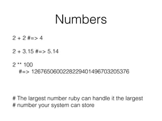 Numbers
2 + 2 #=> 4
2 + 3.15 #=> 5.14
2 ** 100  
#=> 1267650600228229401496703205376
# The largest number ruby can handle it the largest 
# number your system can store
 