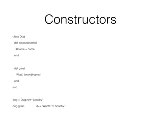 Constructors
class Dog
def initialize(name)
@name = name
end
def greet
"Woof, I'm #{@name}"
end
end
dog = Dog.new 'Scooby'
dog.greet #=> 'Woof! I'm Scooby.'
 