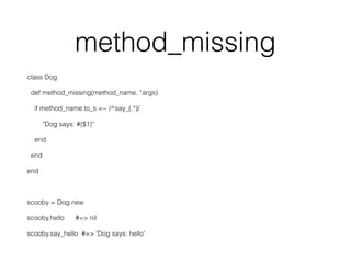 method_missing
class Dog
def method_missing(method_name, *args)
if method_name.to_s =~ /^say_(.*)/
"Dog says: #{$1}"
end
end
end
scooby = Dog.new
scooby.hello #=> nil
scooby.say_hello #=> 'Dog says: hello'
 