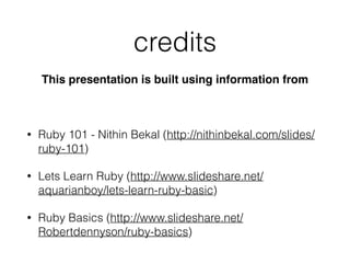 credits
This presentation is built using information from
• Ruby 101 - Nithin Bekal (http://nithinbekal.com/slides/
ruby-101)
• Lets Learn Ruby (http://www.slideshare.net/
aquarianboy/lets-learn-ruby-basic)
• Ruby Basics (http://www.slideshare.net/
Robertdennyson/ruby-basics)
 