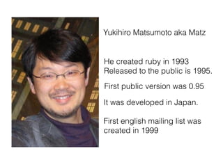 Yukihiro Matsumoto aka Matz
He created ruby in 1993
Released to the public is 1995.
First public version was 0.95
It was developed in Japan.  
First english mailing list was
created in 1999
 
