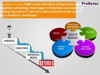ur passion is to give SMB's and individual entrepreneurs the
mpetitive advantage that bigger enterprises command by
oviding top-notch IT services and solutions at the cost of
ing a freelance developer.”
 