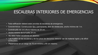 ESCALERAS INTERIORES DE EMERGENCIAS
• Toda edificación deberá estar provista de escaleras de emergencia.
• Características: Construcción fija y permanente, libre de obstáculos, ancho mínimo de 1 m.
• Contrahuella de una altura máxima de 20 cm.
• Ancho mínimo de la huella 24 cm.
• No debe haber escalones en abanico.
• Las huellas de las escaleras y de los pisos de descanso deberán ser de material rígido y de difícil
combustión.
• Pasamanos en un rango de 75 cm mínimo y 85 cm máximo.
 