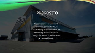 PROPOSITO
 Proporcionar los requerimientos
 mínimos, para el diseño, la
 operación y el mantenimiento de
 edificios y estructuras para la
 seguridad de las vidas humanas
 contra el fuego.
 