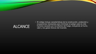 ALCANCE
• El código incluye características de la construcción, protección y
ocupaciones necesarias para minimizar el peligro para la vida
humana causado por los efectos del fuego, incluyendo el humo,
calor y los gases tóxicos del incendio.
 