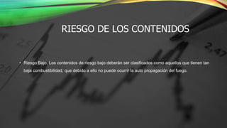 RIESGO DE LOS CONTENIDOS
• Riesgo Bajo. Los contenidos de riesgo bajo deberán ser clasificados como aquellos que tienen tan
baja combustibilidad, que debido a ello no puede ocurrir la auto propagación del fuego.
 