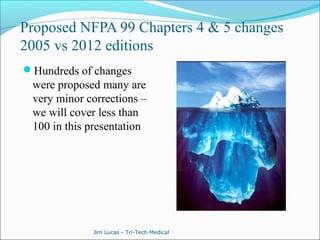 Proposed NFPA 99 Chapters 4 & 5 changes 
2005 vs 2012 editions 
Hundreds of changes 
were proposed many are 
very minor corrections – 
we will cover less than 
100 in this presentation 
Jim Lucas - Tri-Tech Medical 
 