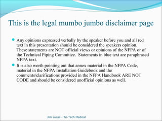 This is the legal mumbo jumbo disclaimer page 
Any opinions expressed verbally by the speaker before you and all red 
text in this presentation should be considered the speakers opinion. 
These statements are NOT official views or opinions of the NFPA or of 
the Technical Piping Committee. Statements in blue text are paraphrased 
NFPA text. 
It is also worth pointing out that annex material in the NFPA Code, 
material in the NFPA Installation Guidebook and the 
comments/clarifications provided in the NFPA Handbook ARE NOT 
CODE and should be considered unofficial opinions as well. 
Jim Lucas - Tri-Tech Medical 
 