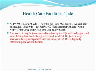 Health Care Facilities Code 
NFPA 99 is now a “Code” – now longer just a “Standard”. As such it is 
on an equal level with – i.e. NFPA 70, National Electric Code (NEC), 
NFPA1 Fire Code and NFPA 101 Life Safety Code. 
As a code, it may be incorporated into law by itself (it will no longer need 
to be defacto law due to being referenced in NFPA 101) and it may 
accelerate being incorporated into law since NFPA 101 is typically 
referencing one edition behind 
Jim Lucas - Tri-Tech Medical 
 