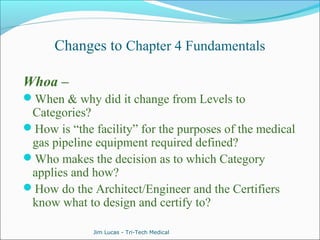 Changes to Chapter 4 Fundamentals 
Whoa – 
When & why did it change from Levels to 
Categories? 
How is “the facility” for the purposes of the medical 
gas pipeline equipment required defined? 
Who makes the decision as to which Category 
applies and how? 
How do the Architect/Engineer and the Certifiers 
know what to design and certify to? 
Jim Lucas - Tri-Tech Medical 
 