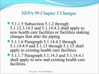 NFPA 99 Chapter 5 Changes 
5.1.1.5 Subsection 5.1.2 through 
5.1.12.3.14.5 and 5.1.14.4.2 shall apply to 
new health care facilities or facilities making 
changes that alter the piping. 
5.1.1.6 Paragraph 5.1.14.4.3 through 
5.1.14.4.9 and 5.1.13 through 5.1.15 shall 
apply to existing health care facilities. 
5.1.1.7 Paragraph 5.1.14.3 and 5.1.14.4.1 
shall apply to new and existing health care 
facilities. 
Jim Lucas - Tri-Tech Medical 
 