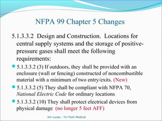 NFPA 99 Chapter 5 Changes 
5.1.3.3.2 Design and Construction. Locations for 
central supply systems and the storage of positive-pressure 
gases shall meet the following 
requirements: 
5.1.3.3.2 (3) If outdoors, they shall be provided with an 
enclosure (wall or fencing) constructed of noncombustible 
material with a minimum of two entry/exits. (New) 
5.1.3.3.2 (5) They shall be compliant with NFPA 70, 
National Electric Code for ordinary locations 
5.1.3.3.2 (10) They shall protect electrical devices from 
physical damage (no longer 5 feet AFF) 
Jim Lucas - Tri-Tech Medical 
 