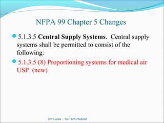 NFPA 99 Chapter 5 Changes 
5.1.3.5 Central Supply Systems. Central supply 
systems shall be permitted to consist of the 
following: 
5.1.3.5 (8) Proportioning systems for medical air 
USP (new) 
Jim Lucas - Tri-Tech Medical 
 
